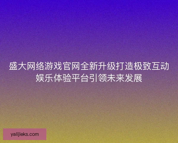 盛大网络游戏官网全新升级打造极致互动娱乐体验平台引领未来发展