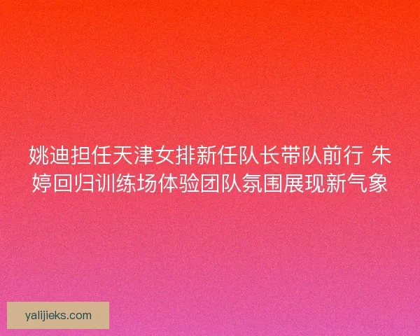 姚迪担任天津女排新任队长带队前行 朱婷回归训练场体验团队氛围展现新气象