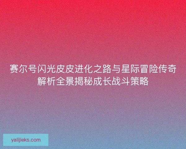 赛尔号闪光皮皮进化之路与星际冒险传奇解析全景揭秘成长战斗策略