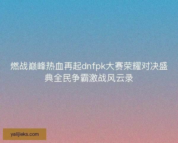 燃战巅峰热血再起dnfpk大赛荣耀对决盛典全民争霸激战风云录