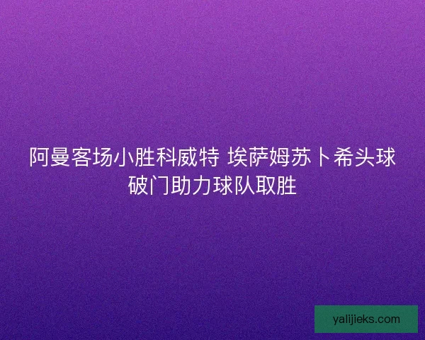 阿曼客场小胜科威特 埃萨姆苏卜希头球破门助力球队取胜