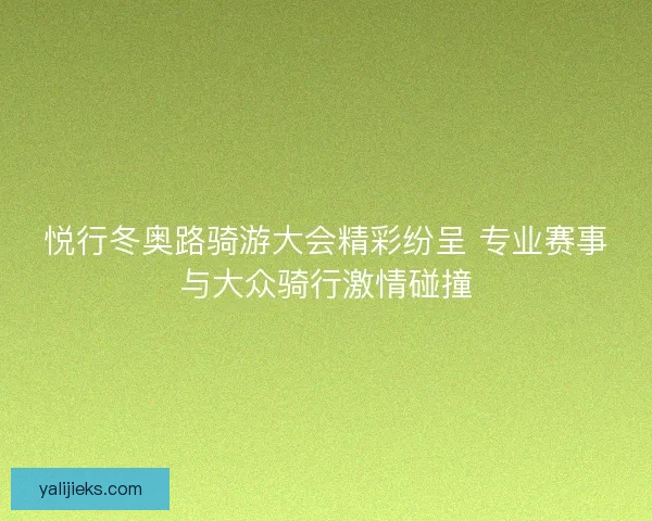 悦行冬奥路骑游大会精彩纷呈 专业赛事与大众骑行激情碰撞